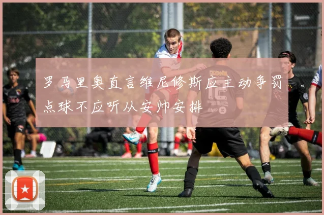 罗马里奥直言维尼修斯应主动争罚点球不应听从安帅安排