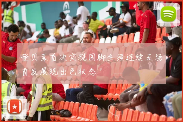 登贝莱首次实现国脚生涯连续五场首发展现出色状态