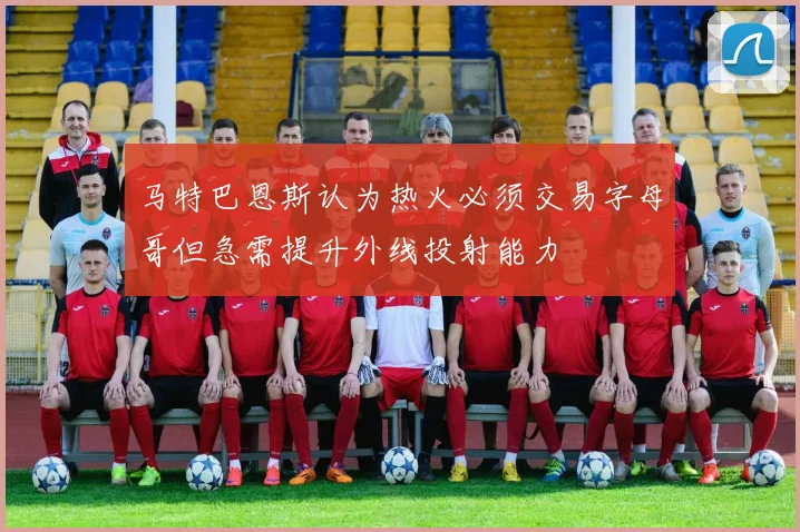 马特巴恩斯认为热火必须交易字母哥但急需提升外线投射能力