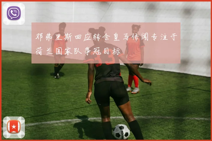 邓弗里斯回应转会皇马传闻专注于荷兰国家队争冠目标